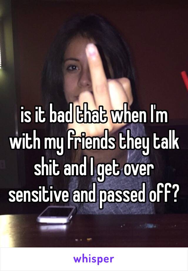 is it bad that when I'm with my friends they talk shit and I get over sensitive and passed off? 