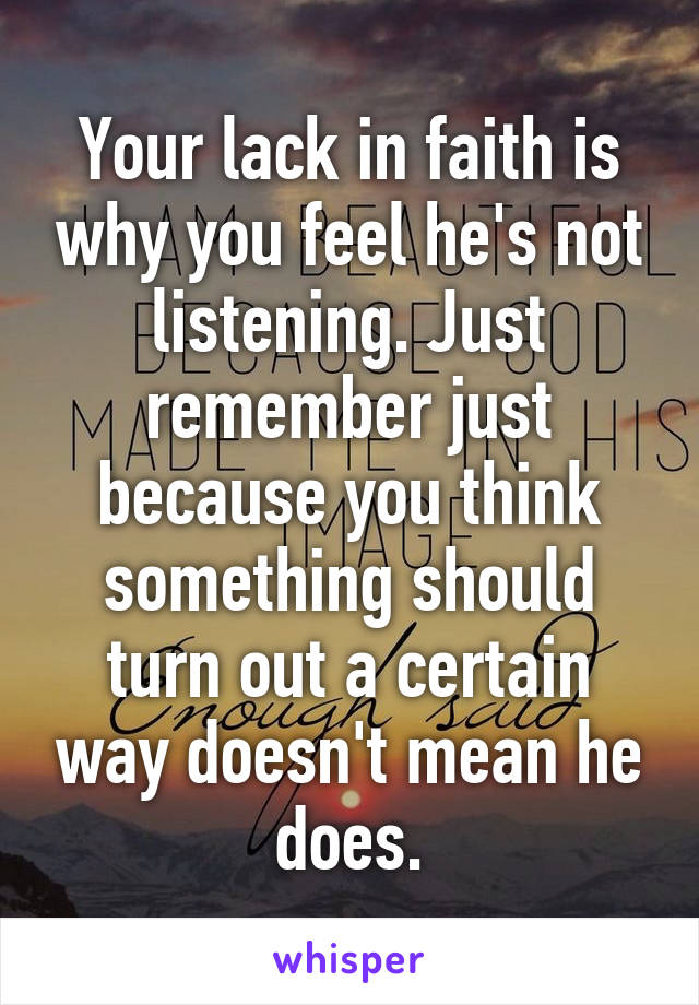 Your lack in faith is why you feel he's not listening. Just remember just because you think something should turn out a certain way doesn't mean he does.