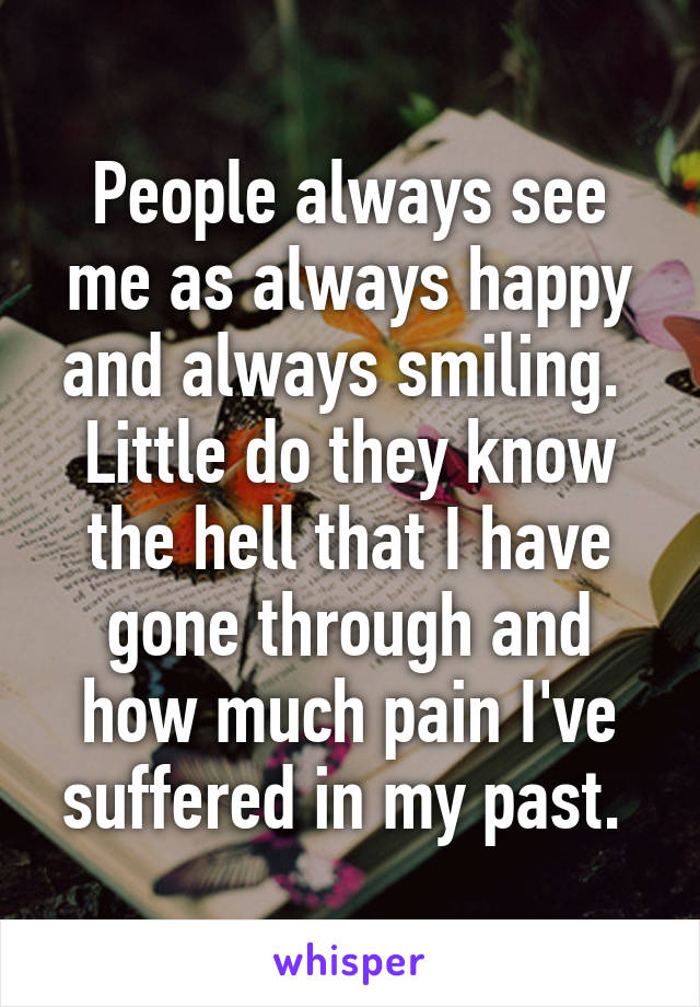 People always see me as always happy and always smiling. 
Little do they know the hell that I have gone through and how much pain I've suffered in my past. 