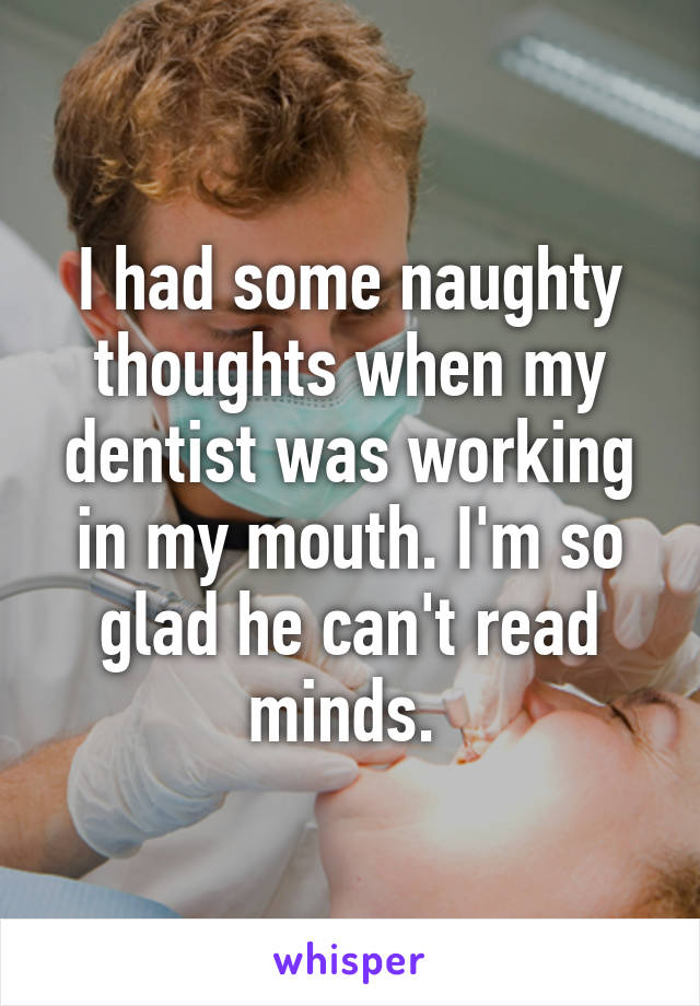 I had some naughty thoughts when my dentist was working in my mouth. I'm so glad he can't read minds. 