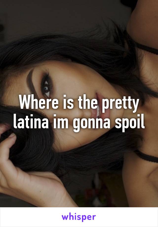 Where is the pretty latina im gonna spoil