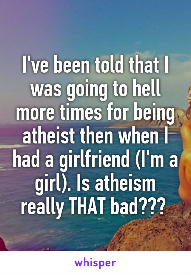 I've been told that I was going to hell more times for being atheist then when I had a girlfriend (I'm a girl). Is atheism really THAT bad??? 