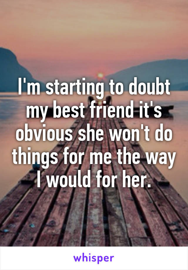 I'm starting to doubt my best friend it's obvious she won't do things for me the way I would for her.