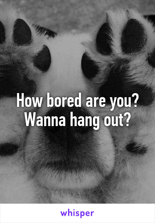 How bored are you? Wanna hang out?