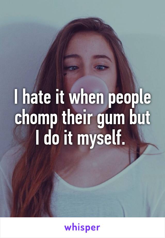 I hate it when people chomp their gum but I do it myself. 