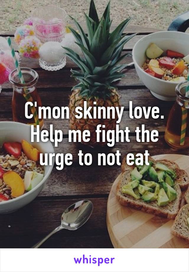 C'mon skinny love. Help me fight the urge to not eat