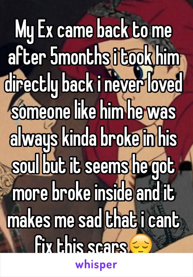 My Ex came back to me after 5months i took him directly back i never loved someone like him he was always kinda broke in his soul but it seems he got more broke inside and it makes me sad that i cant fix this scars😔 