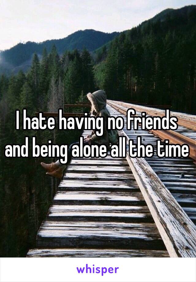 I hate having no friends and being alone all the time 