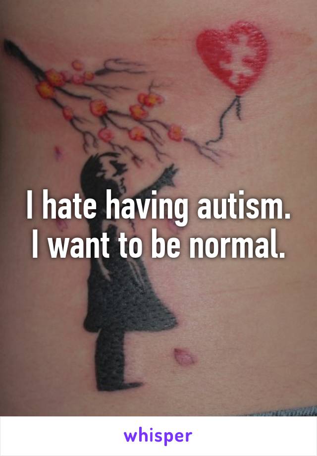 I hate having autism. I want to be normal.