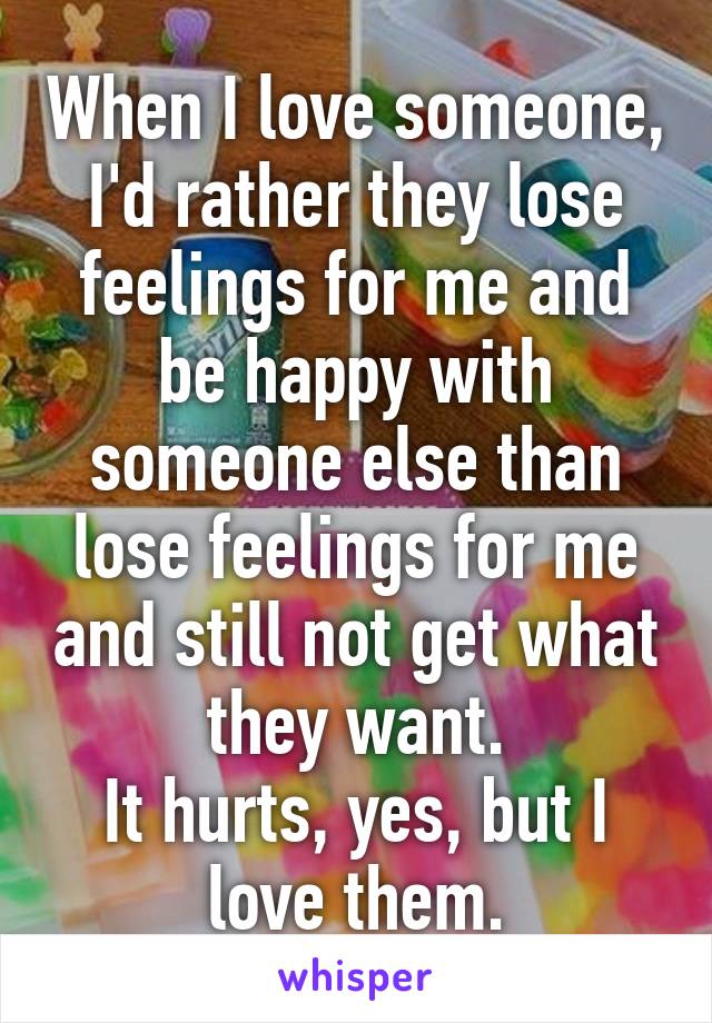 When I love someone, I'd rather they lose feelings for me and be happy with someone else than lose feelings for me and still not get what they want.
It hurts, yes, but I love them.