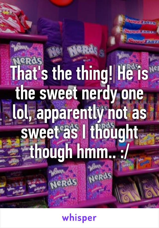 That's the thing! He is the sweet nerdy one lol, apparently not as sweet as I thought though hmm.. :/