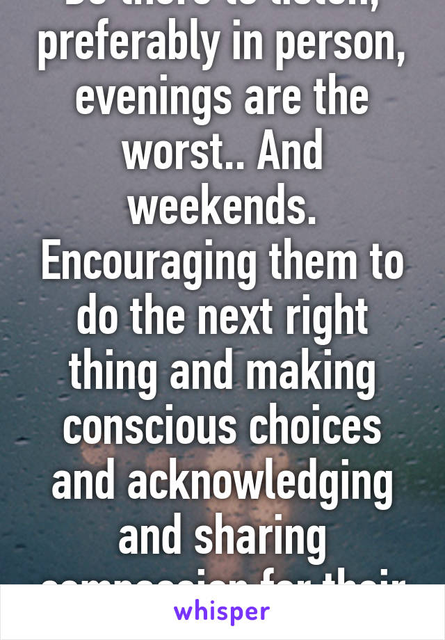 Be there to listen, preferably in person, evenings are the worst.. And weekends. Encouraging them to do the next right thing and making conscious choices and acknowledging and sharing compassion for their journey. 