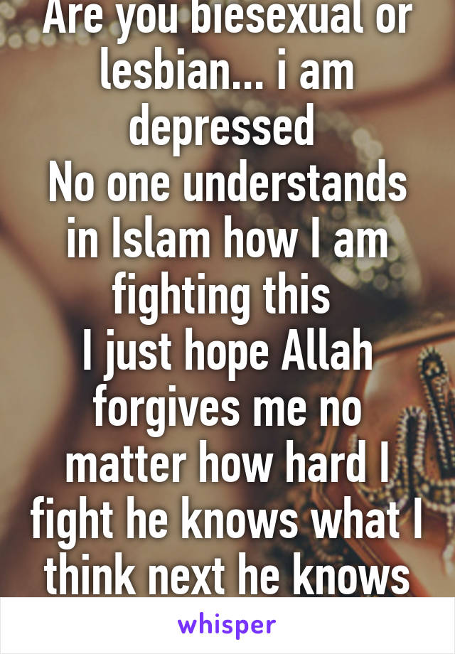 Are you biesexual or lesbian... i am depressed 
No one understands in Islam how I am fighting this 
I just hope Allah forgives me no matter how hard I fight he knows what I think next he knows me