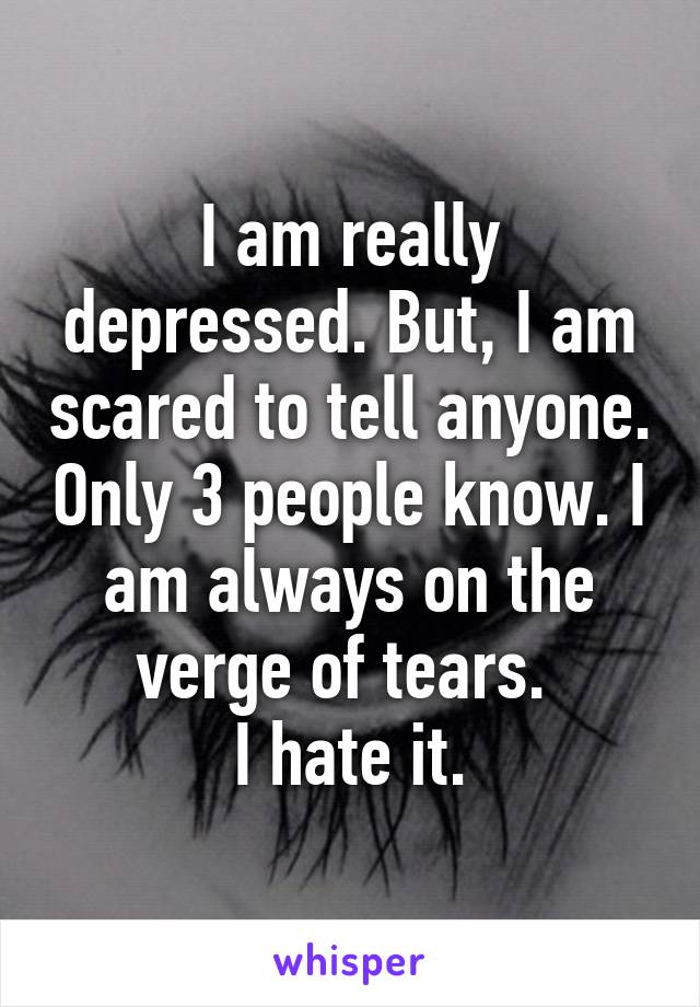 I am really depressed. But, I am scared to tell anyone. Only 3 people know. I am always on the verge of tears. 
I hate it.