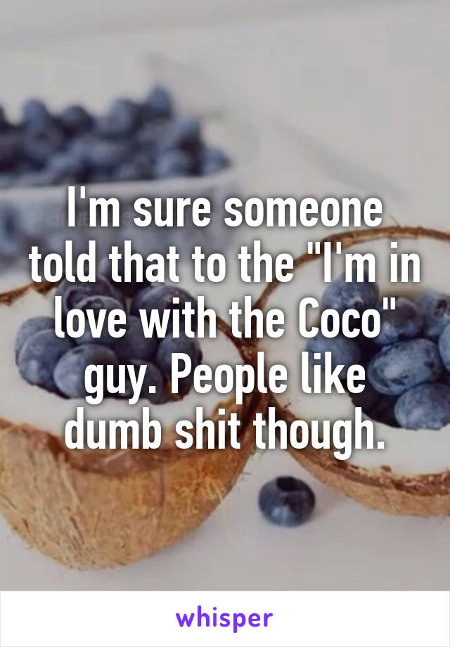 I'm sure someone told that to the "I'm in love with the Coco" guy. People like dumb shit though.