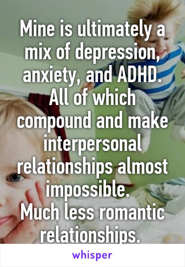 Mine is ultimately a mix of depression, anxiety, and ADHD. All of which compound and make interpersonal relationships almost impossible.  
Much less romantic relationships. 