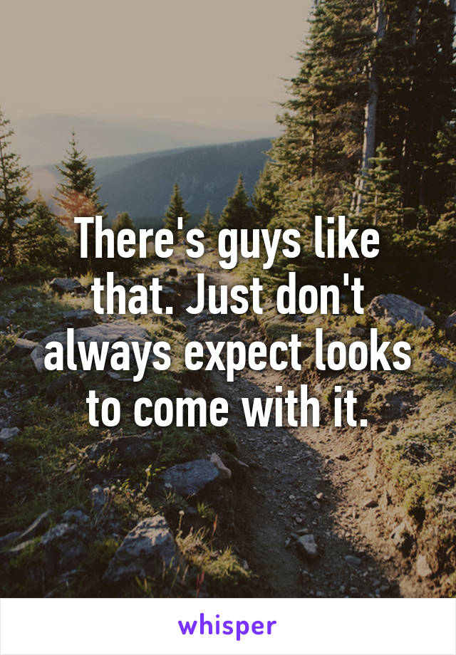 There's guys like that. Just don't always expect looks to come with it.