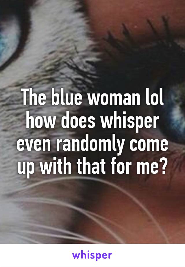 The blue woman lol how does whisper even randomly come up with that for me?