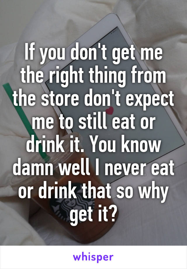 If you don't get me the right thing from the store don't expect me to still eat or drink it. You know damn well I never eat or drink that so why get it?