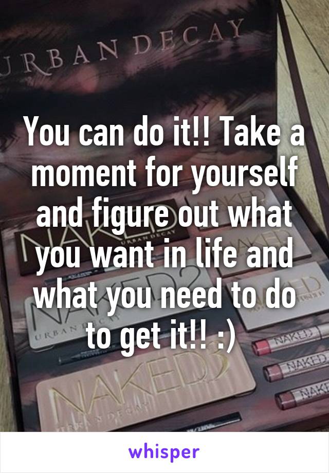 You can do it!! Take a moment for yourself and figure out what you want in life and what you need to do to get it!! :) 