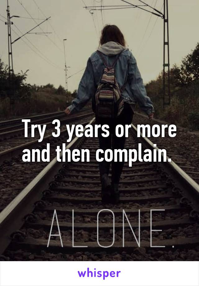 Try 3 years or more and then complain. 