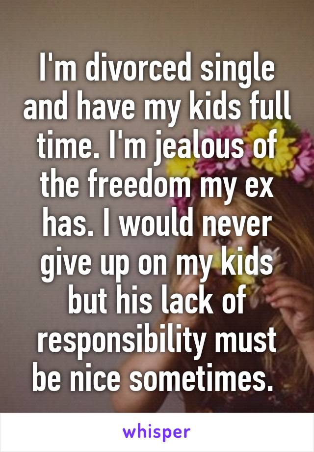 I'm divorced single and have my kids full time. I'm jealous of the freedom my ex has. I would never give up on my kids but his lack of responsibility must be nice sometimes. 