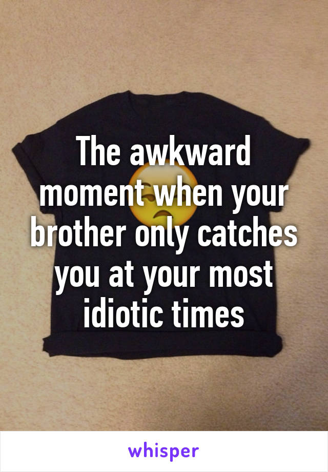 The awkward moment when your brother only catches you at your most idiotic times