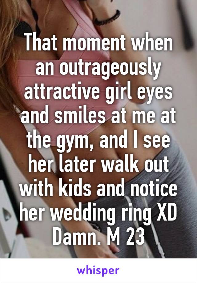 That moment when an outrageously attractive girl eyes and smiles at me at the gym, and I see her later walk out with kids and notice her wedding ring XD
Damn. M 23