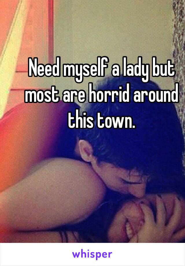 Need myself a lady but most are horrid around this town. 