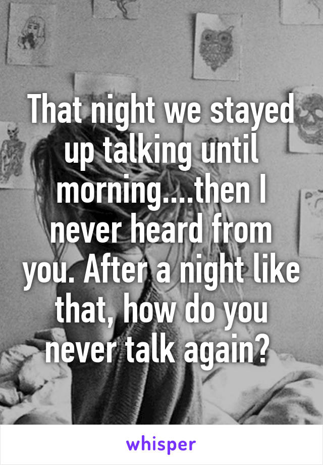 That night we stayed up talking until morning....then I never heard from you. After a night like that, how do you never talk again? 