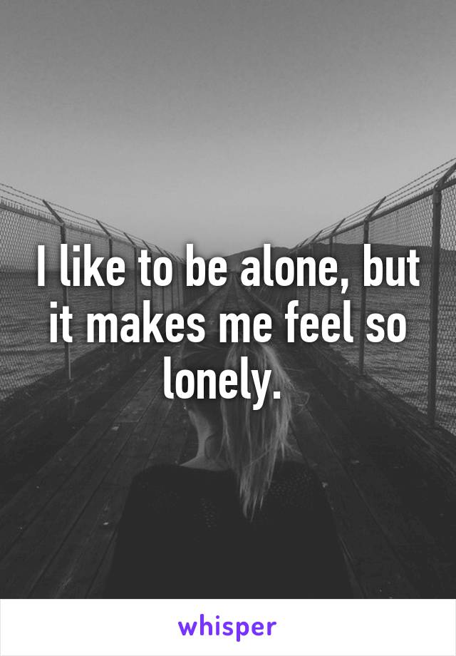 I like to be alone, but it makes me feel so lonely. 