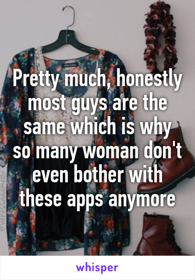 Pretty much, honestly most guys are the same which is why so many woman don't even bother with these apps anymore