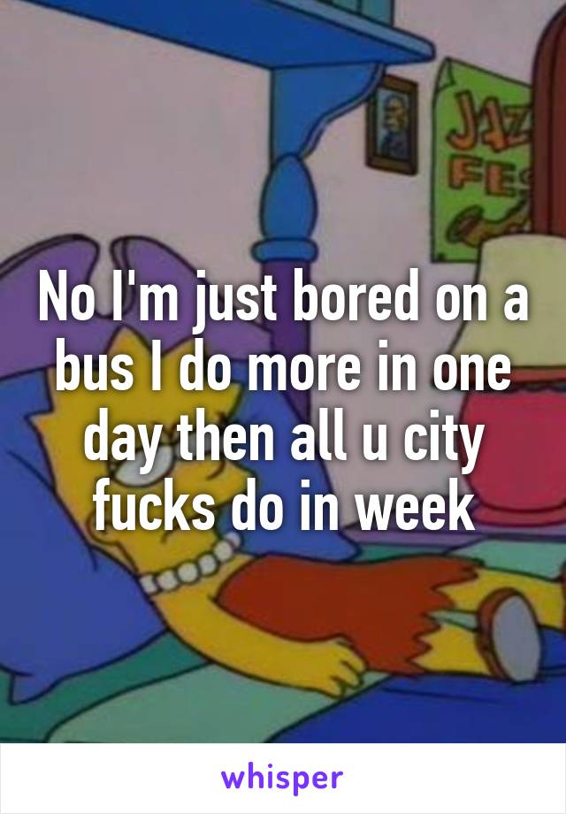 No I'm just bored on a bus I do more in one day then all u city fucks do in week