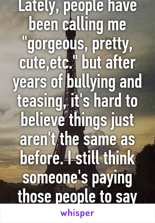 Lately, people have been calling me "gorgeous, pretty, cute,etc." but after years of bullying and teasing, it's hard to believe things just aren't the same as before. I still think someone's paying those people to say that to me as a joke.