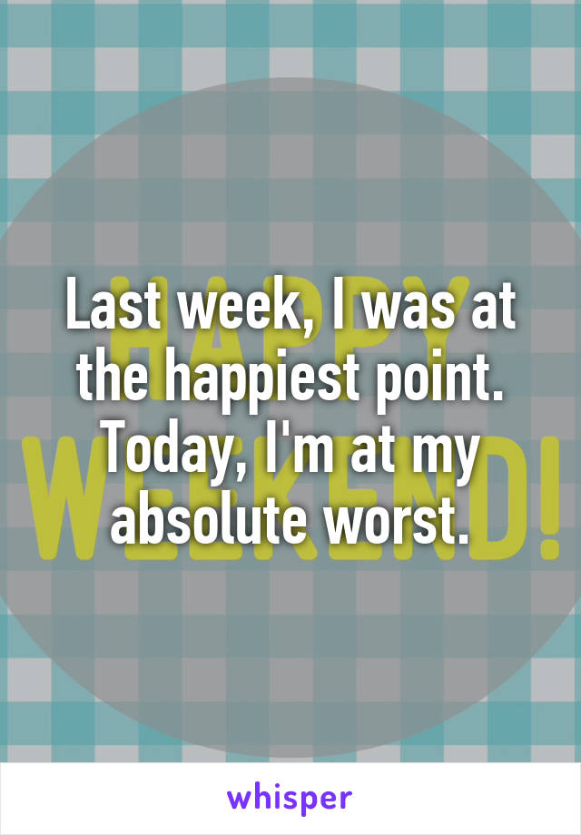 Last week, I was at the happiest point. Today, I'm at my absolute worst.