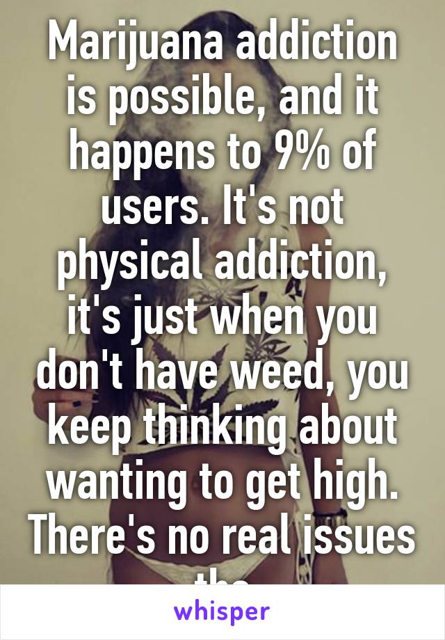 Marijuana addiction is possible, and it happens to 9% of users. It's not physical addiction, it's just when you don't have weed, you keep thinking about wanting to get high. There's no real issues tho