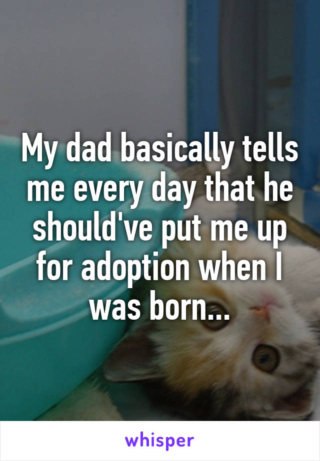 My dad basically tells me every day that he should've put me up for adoption when I was born...