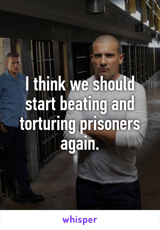 I think we should start beating and torturing prisoners again.