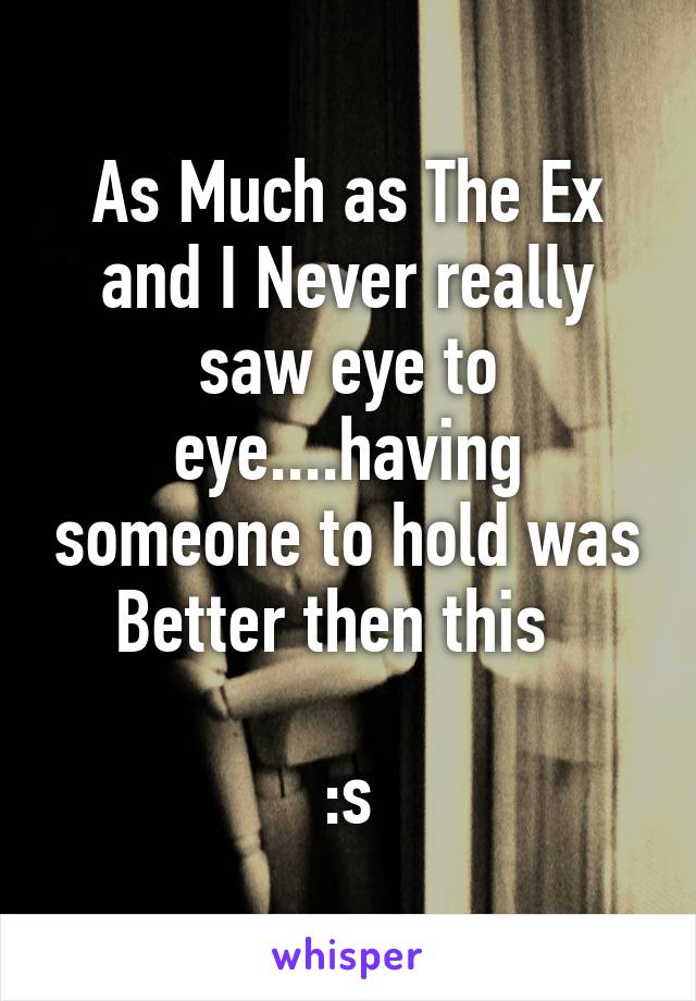 As Much as The Ex and I Never really saw eye to eye....having someone to hold was Better then this  

:s