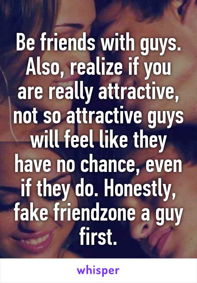 Be friends with guys. Also, realize if you are really attractive, not so attractive guys will feel like they have no chance, even if they do. Honestly, fake friendzone a guy first.