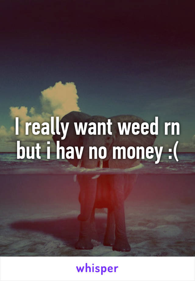 I really want weed rn but i hav no money :(