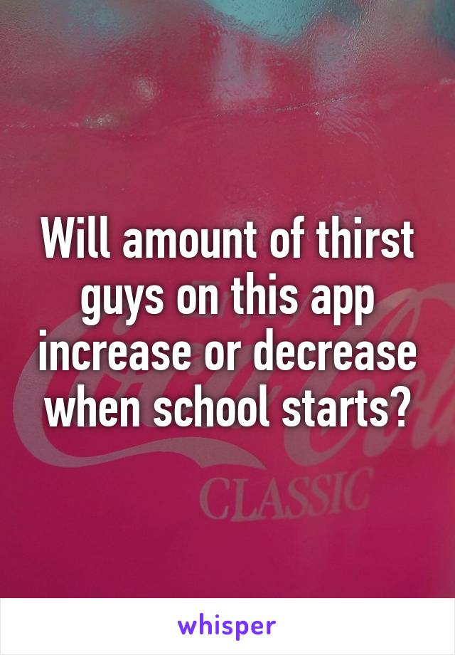 Will amount of thirst guys on this app increase or decrease when school starts?