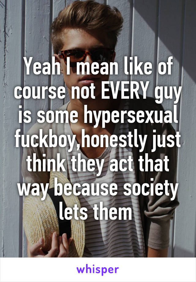 Yeah I mean like of course not EVERY guy is some hypersexual fuckboy,honestly just think they act that way because society lets them 