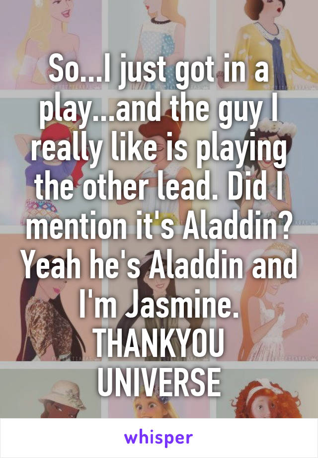 So...I just got in a play...and the guy I really like is playing the other lead. Did I mention it's Aladdin? Yeah he's Aladdin and I'm Jasmine.
THANKYOU UNIVERSE