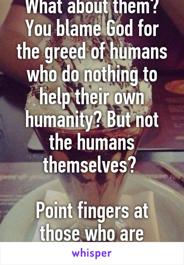 What about them? You blame God for the greed of humans who do nothing to help their own humanity? But not the humans themselves? 

Point fingers at those who are responsible. 