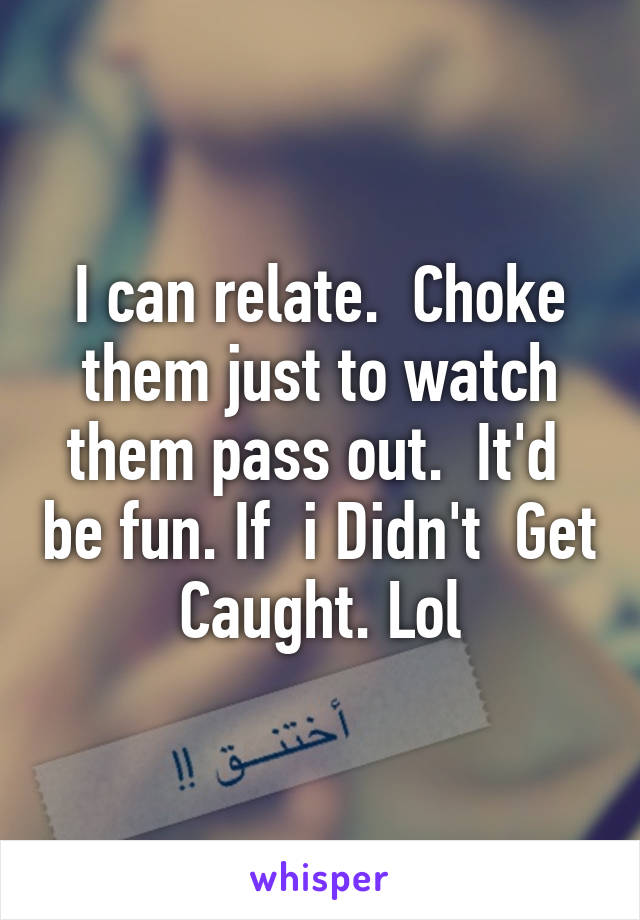 I can relate.  Choke them just to watch them pass out.  It'd  be fun. If  i Didn't  Get Caught. Lol