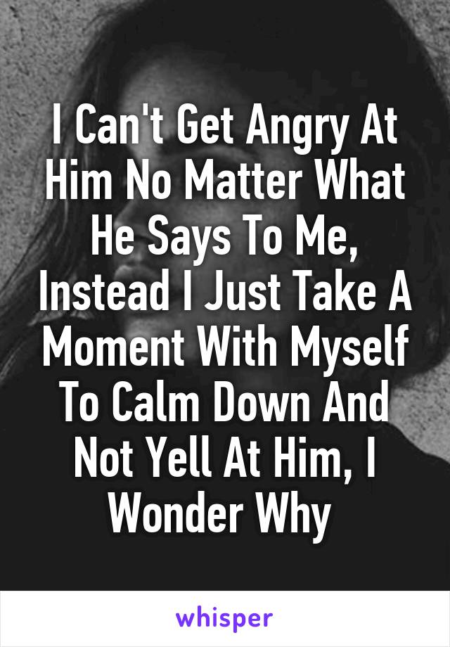 I Can't Get Angry At Him No Matter What He Says To Me, Instead I Just Take A Moment With Myself To Calm Down And Not Yell At Him, I Wonder Why 