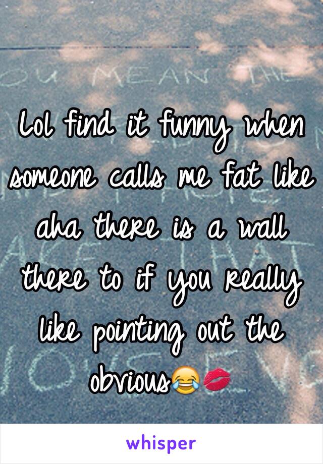 Lol find it funny when someone calls me fat like aha there is a wall there to if you really like pointing out the obvious😂💋