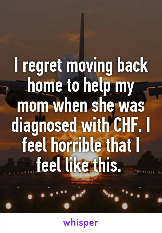 I regret moving back home to help my mom when she was diagnosed with CHF. I feel horrible that I feel like this. 