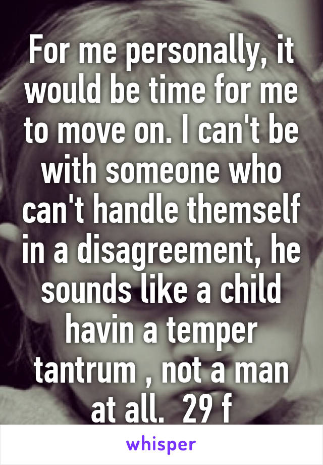 For me personally, it would be time for me to move on. I can't be with someone who can't handle themself in a disagreement, he sounds like a child havin a temper tantrum , not a man at all.  29 f